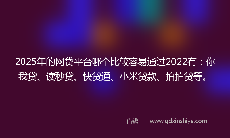 2025年的网贷平台哪个比较容易通过2022有：你我贷、读秒贷、快贷通、小米贷款、拍拍贷等。