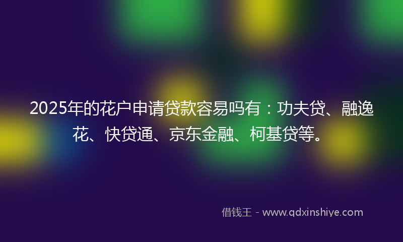 2025年的花户申请贷款容易吗有：功夫贷、融逸花、快贷通、京东金融、柯基贷等。
