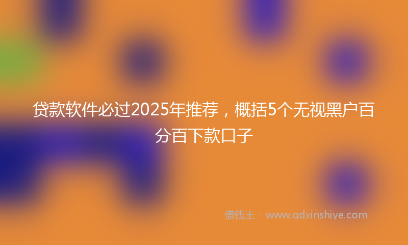 贷款软件必过2025年推荐，概括5个无视黑户百分百下款口子