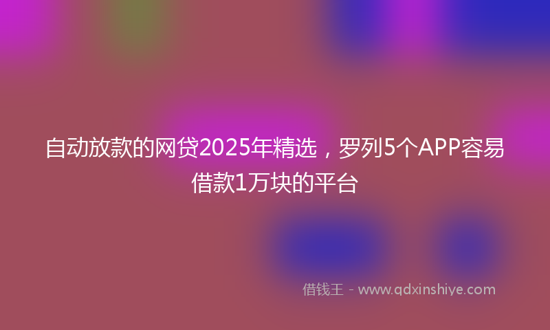 自动放款的网贷2025年精选，罗列5个APP容易借款1万块的平台