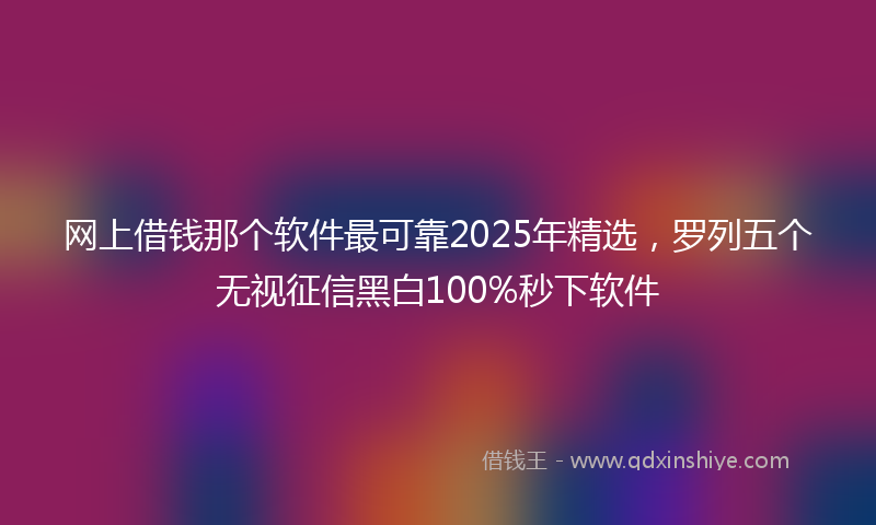 网上借钱那个软件最可靠2025年精选，罗列五个无视征信黑白100%秒下软件