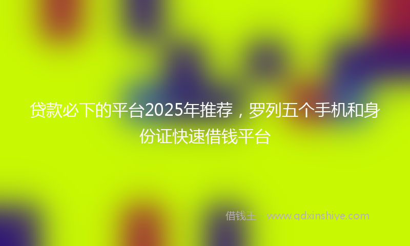 贷款必下的平台2025年推荐，罗列五个手机和身份证快速借钱平台