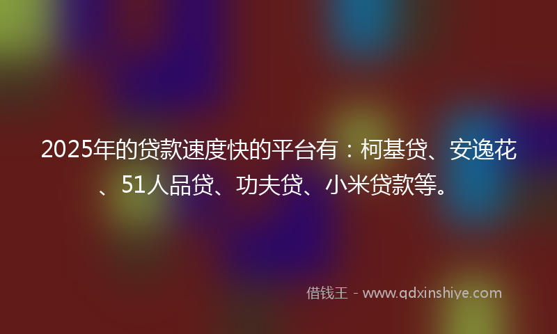 2025年的贷款速度快的平台有：柯基贷、安逸花、51人品贷、功夫贷、小米贷款等。