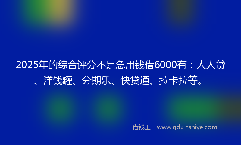 2025年的综合评分不足急用钱借6000有：人人贷、洋钱罐、分期乐、快贷通、拉卡拉等。
