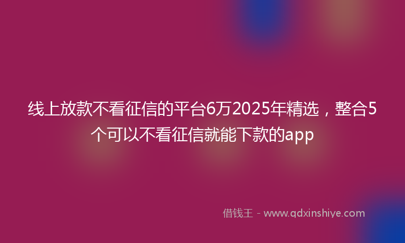 线上放款不看征信的平台6万2025年精选，整合5个可以不看征信就能下款的app