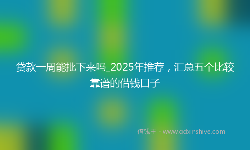 贷款一周能批下来吗_2025年推荐，汇总五个比较靠谱的借钱口子