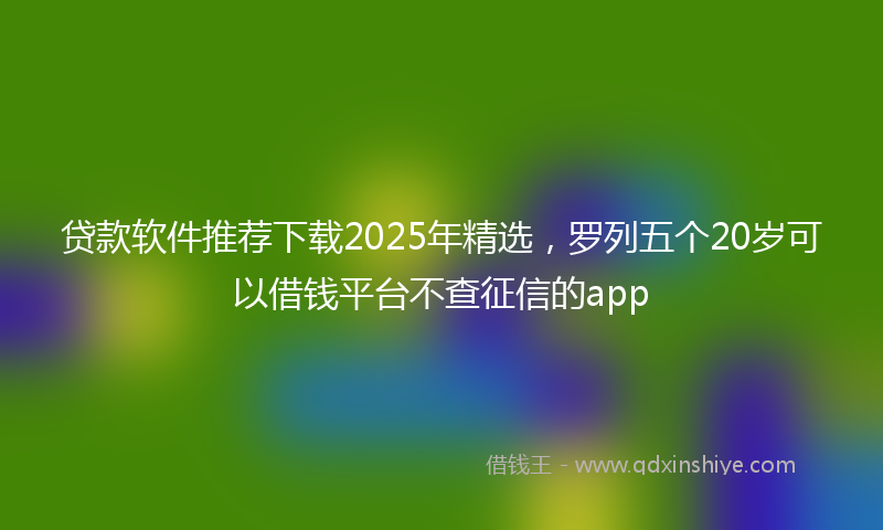 贷款软件推荐下载2025年精选，罗列五个20岁可以借钱平台不查征信的app