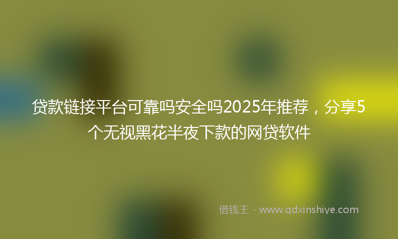 贷款链接平台可靠吗安全吗2025年推荐，分享5个无视黑花半夜下款的网贷软件