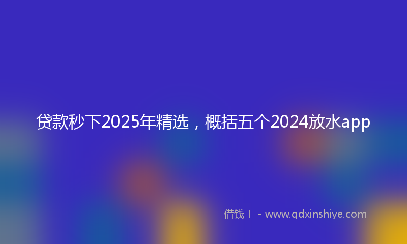 贷款秒下2025年精选，概括五个2024放水app