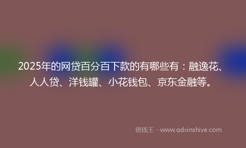 2025年的网贷百分百下款的有哪些有：融逸花、人人贷、洋钱罐、小花钱包、京东金融等。