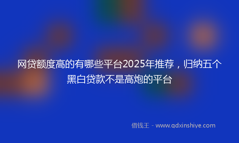 网贷额度高的有哪些平台2025年推荐，归纳五个黑白贷款不是高炮的平台