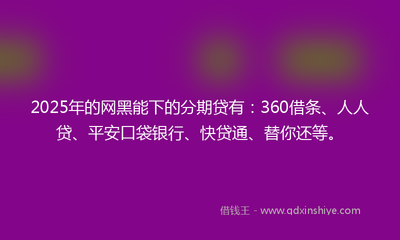 2025年的网黑能下的分期贷有：360借条、人人贷、平安口袋银行、快贷通、替你还等。