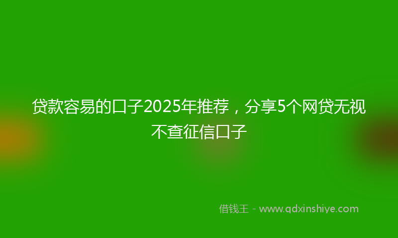 贷款容易的口子2025年推荐，分享5个网贷无视不查征信口子