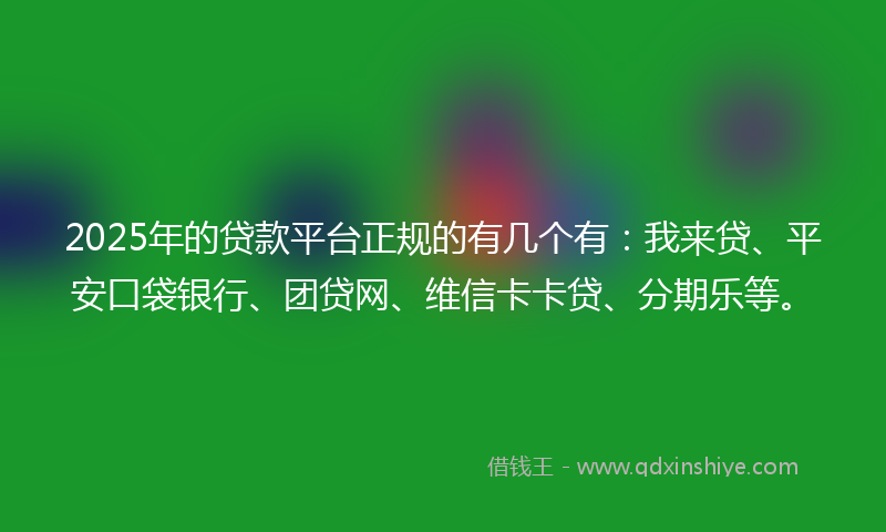 2025年的贷款平台正规的有几个有：我来贷、平安口袋银行、团贷网、维信卡卡贷、分期乐等。