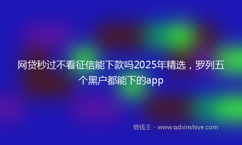 网贷秒过不看征信能下款吗2025年精选，罗列五个黑户都能下的app