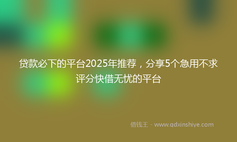 贷款必下的平台2025年推荐，分享5个急用不求评分快借无忧的平台