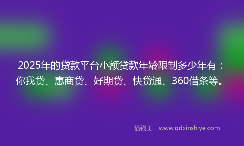 2025年的贷款平台小额贷款年龄限制多少年有：你我贷、惠商贷、好期贷、快贷通、360借条等。