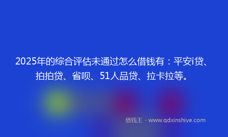 2025年的综合评估未通过怎么借钱有：平安i贷、拍拍贷、省呗、51人品贷、拉卡拉等。