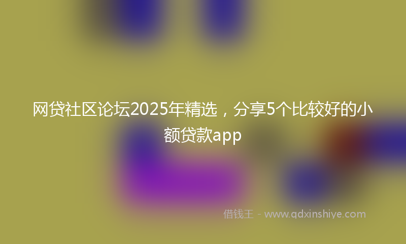 网贷社区论坛2025年精选，分享5个比较好的小额贷款app