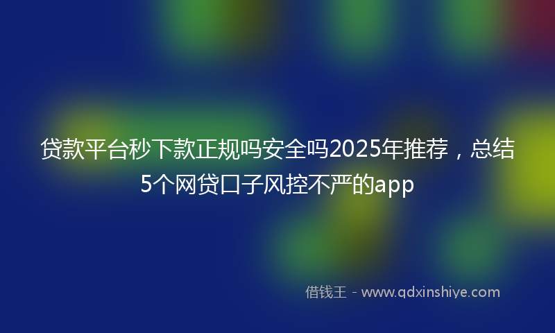 贷款平台秒下款正规吗安全吗2025年推荐，总结5个网贷口子风控不严的app