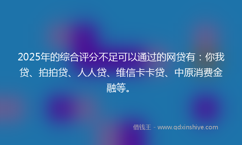 2025年的综合评分不足可以通过的网贷有：你我贷、拍拍贷、人人贷、维信卡卡贷、中原消费金融等。