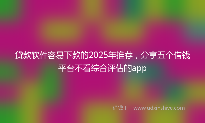 贷款软件容易下款的2025年推荐，分享五个借钱平台不看综合评估的app