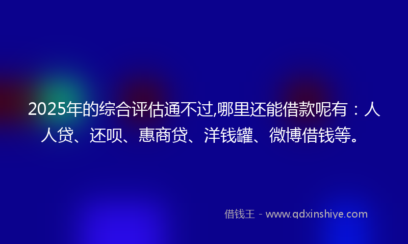 2025年的综合评估通不过,哪里还能借款呢有：人人贷、还呗、惠商贷、洋钱罐、微博借钱等。
