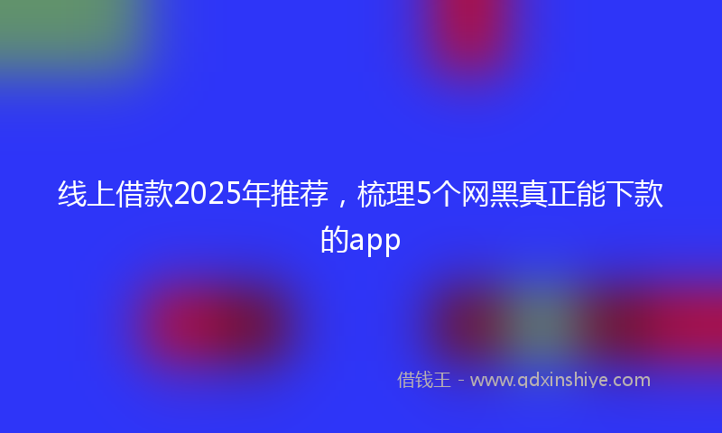线上借款2025年推荐，梳理5个网黑真正能下款的app