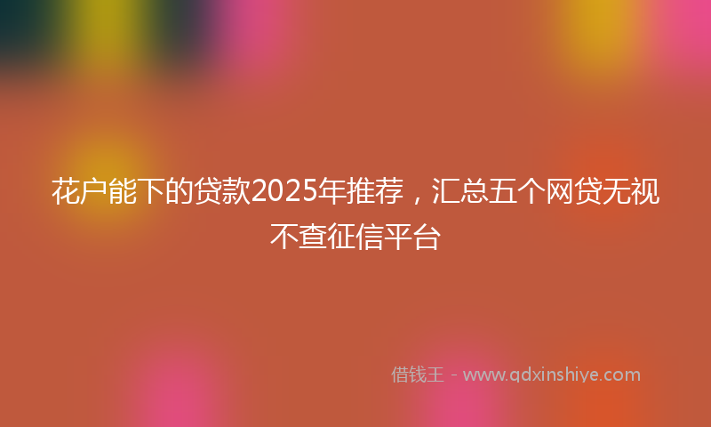 花户能下的贷款2025年推荐，汇总五个网贷无视不查征信平台