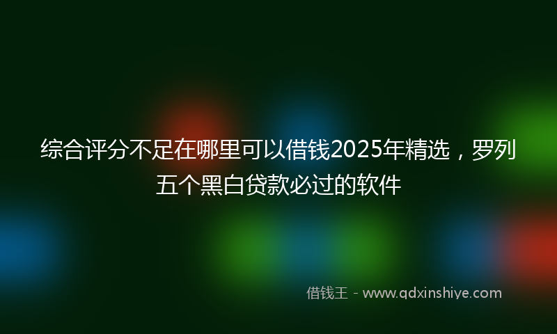 综合评分不足在哪里可以借钱2025年精选，罗列五个黑白贷款必过的软件