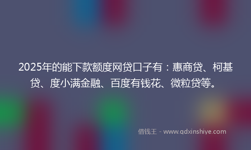 2025年的能下款额度网贷口子有：惠商贷、柯基贷、度小满金融、百度有钱花、微粒贷等。