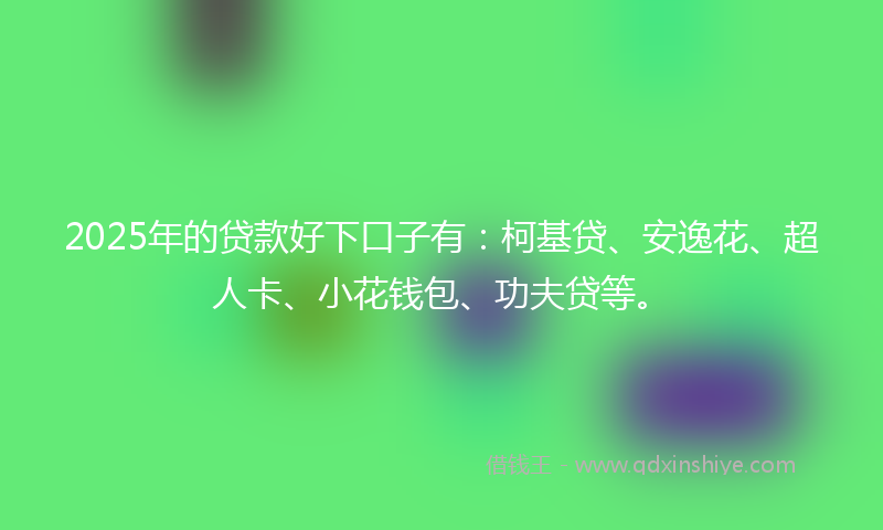 2025年的贷款好下口子有：柯基贷、安逸花、超人卡、小花钱包、功夫贷等。