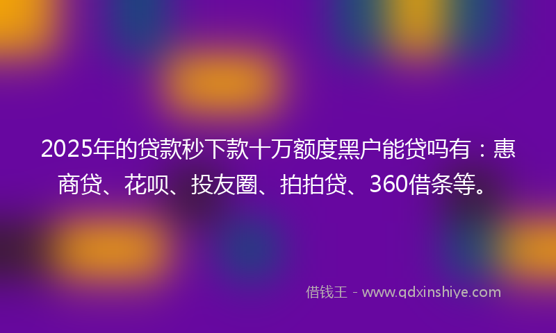 2025年的贷款秒下款十万额度黑户能贷吗有：惠商贷、花呗、投友圈、拍拍贷、360借条等。