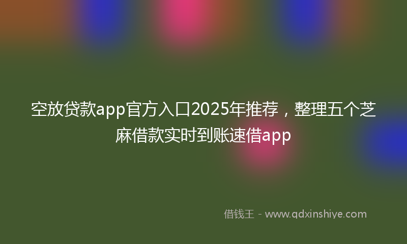 空放贷款app官方入口2025年推荐，整理五个芝麻借款实时到账速借app