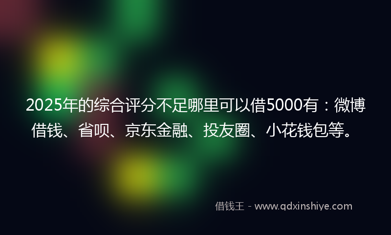 2025年的综合评分不足哪里可以借5000有：微博借钱、省呗、京东金融、投友圈、小花钱包等。