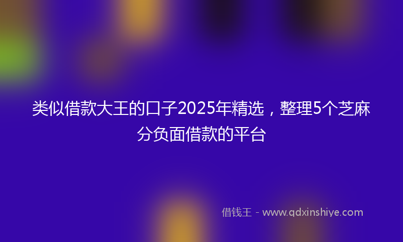 类似借款大王的口子2025年精选，整理5个芝麻分负面借款的平台