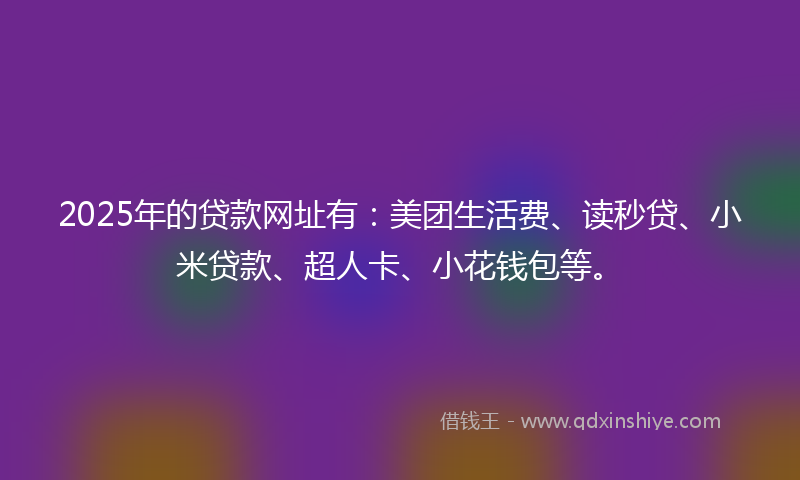 2025年的贷款网址有：美团生活费、读秒贷、小米贷款、超人卡、小花钱包等。