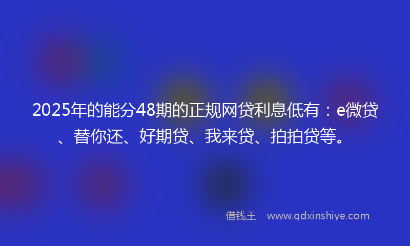 2025年的能分48期的正规网贷利息低有：e微贷、替你还、好期贷、我来贷、拍拍贷等。