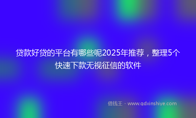 贷款好贷的平台有哪些呢2025年推荐，整理5个快速下款无视征信的软件