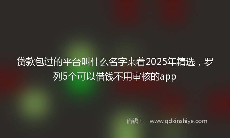 贷款包过的平台叫什么名字来着2025年精选，罗列5个可以借钱不用审核的app