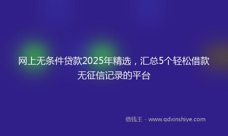 网上无条件贷款2025年精选，汇总5个轻松借款无征信记录的平台