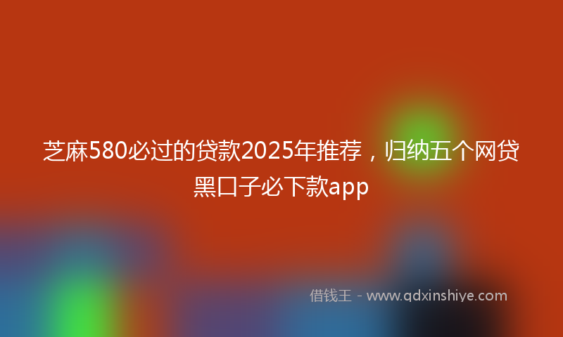 芝麻580必过的贷款2025年推荐，归纳五个网贷黑口子必下款app