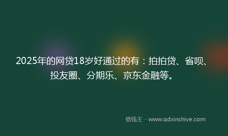 2025年的网贷18岁好通过的有：拍拍贷、省呗、投友圈、分期乐、京东金融等。