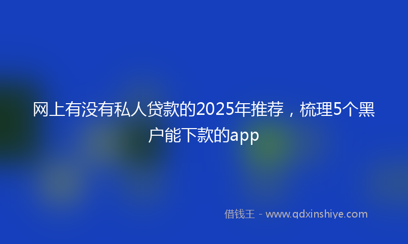 网上有没有私人贷款的2025年推荐，梳理5个黑户能下款的app