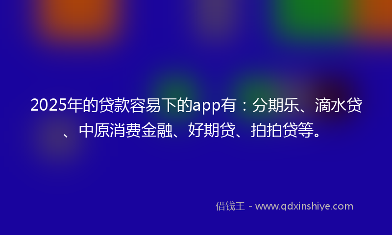 2025年的贷款容易下的app有：分期乐、滴水贷、中原消费金融、好期贷、拍拍贷等。
