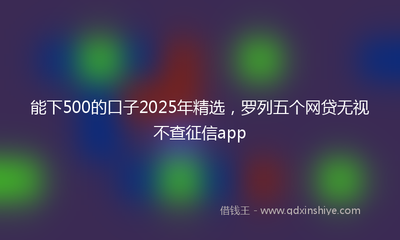 能下500的口子2025年精选，罗列五个网贷无视不查征信app