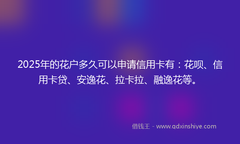 2025年的花户多久可以申请信用卡有：花呗、信用卡贷、安逸花、拉卡拉、融逸花等。