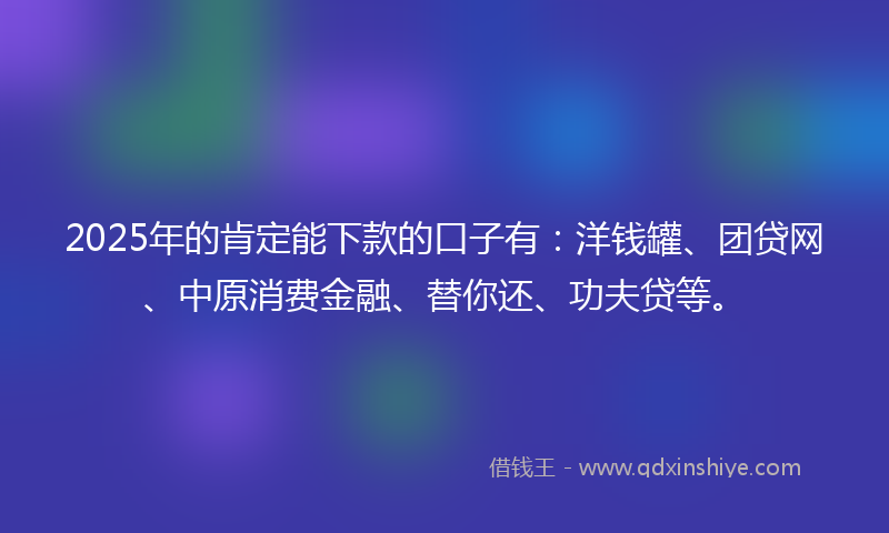 2025年的肯定能下款的口子有：洋钱罐、团贷网、中原消费金融、替你还、功夫贷等。