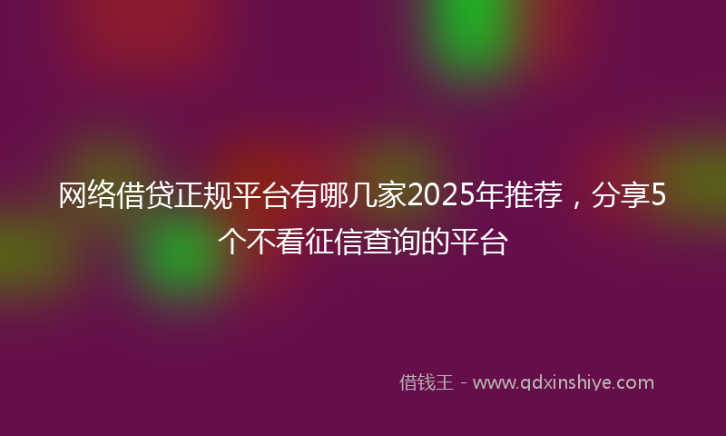 网络借贷正规平台有哪几家2025年推荐，分享5个不看征信查询的平台