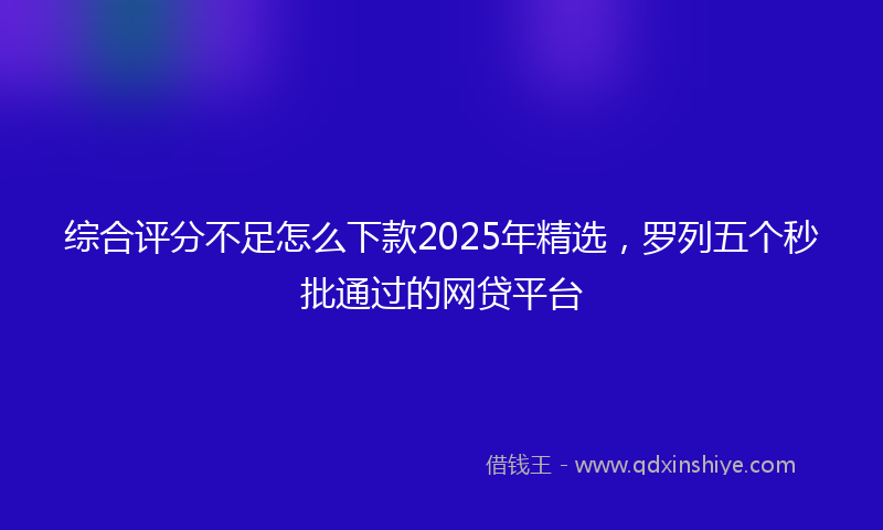 综合评分不足怎么下款2025年精选，罗列五个秒批通过的网贷平台